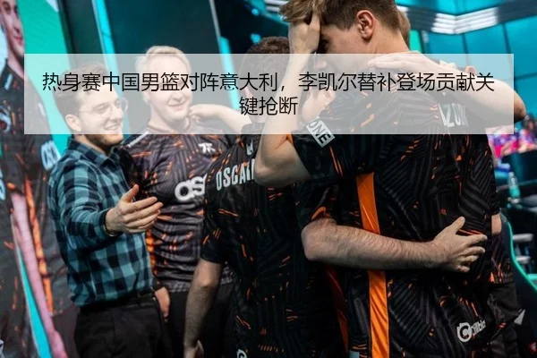 热身赛中国男篮对阵意大利，李凯尔替补登场贡献关键抢断