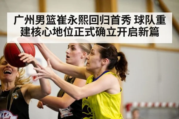 广州男篮崔永熙回归首秀 球队重建核心地位正式确立开启新篇
