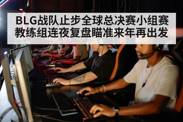 BLG战队止步全球总决赛小组赛教练组连夜复盘瞄准来年再出发
